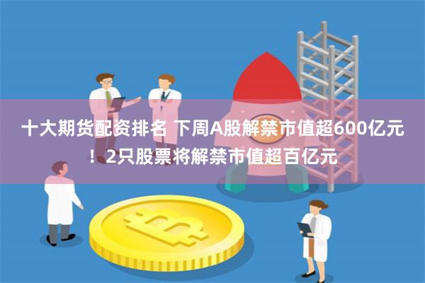 十大期货配资排名 下周A股解禁市值超600亿元！2只股票将解禁市值超百亿元