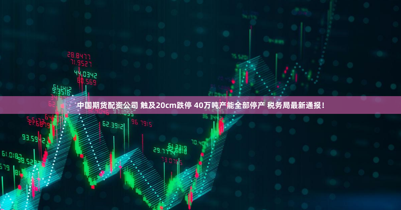 中国期货配资公司 触及20cm跌停 40万吨产能全部停产 税务局最新通报！