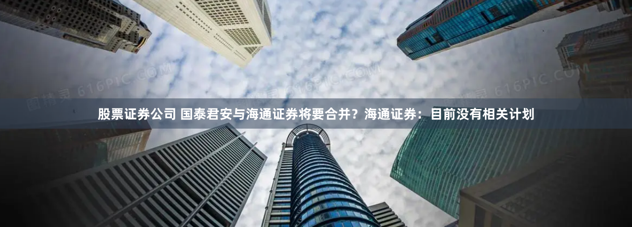 股票证券公司 国泰君安与海通证券将要合并？海通证券：目前没有相关计划