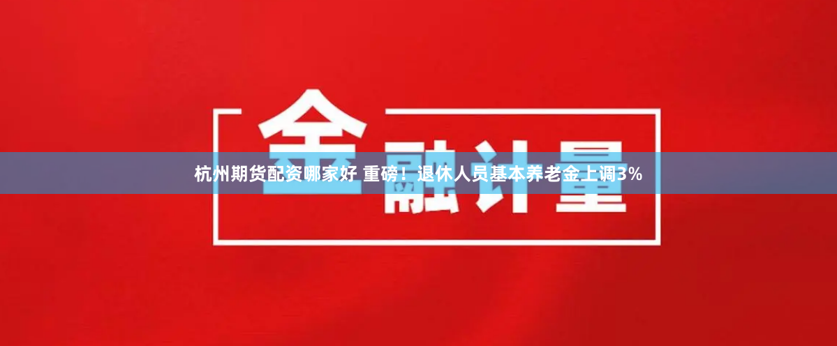 杭州期货配资哪家好 重磅！退休人员基本养老金上调3%