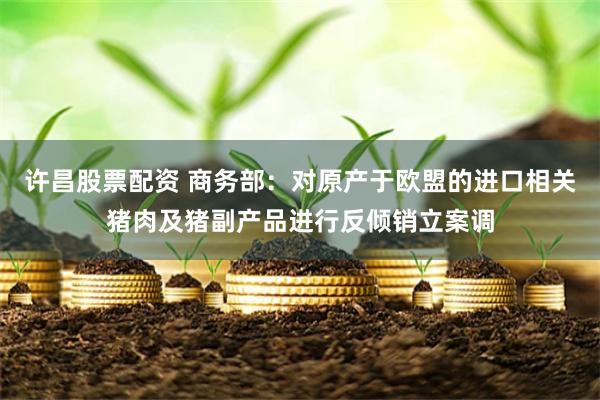许昌股票配资 商务部：对原产于欧盟的进口相关猪肉及猪副产品进行反倾销立案调