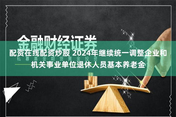 配资在线配资炒股 2024年继续统一调整企业和机关事业单位退休人员基本养老金