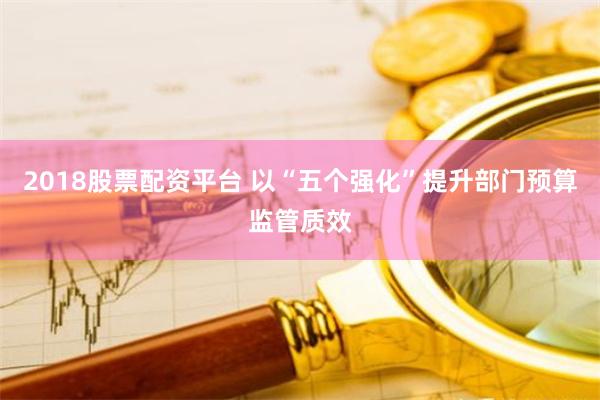 2018股票配资平台 以“五个强化”提升部门预算监管质效