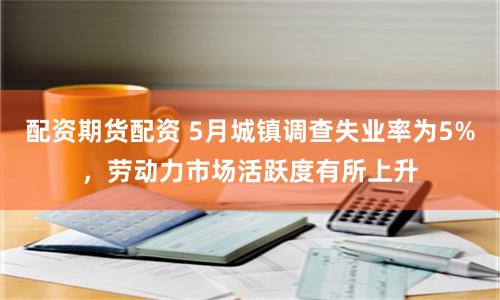 配资期货配资 5月城镇调查失业率为5%，劳动力市场活跃度有所上升
