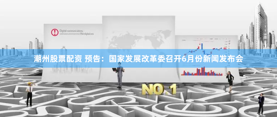 潮州股票配资 预告：国家发展改革委召开6月份新闻发布会