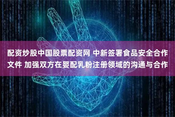 配资炒股中国股票配资网 中新签署食品安全合作文件 加强双方在婴配乳粉注册领域的沟通与合作