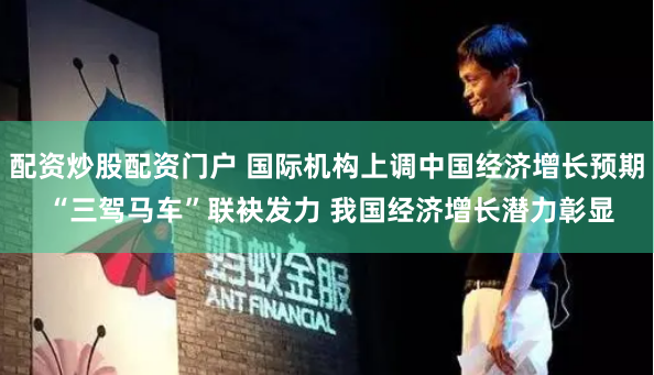 配资炒股配资门户 国际机构上调中国经济增长预期 “三驾马车”联袂发力 我国经济增长潜力彰显
