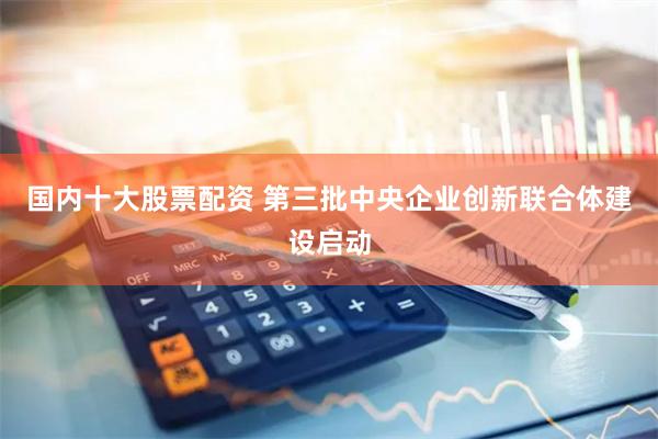 国内十大股票配资 第三批中央企业创新联合体建设启动