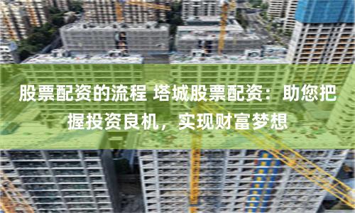 股票配资的流程 塔城股票配资：助您把握投资良机，实现财富梦想