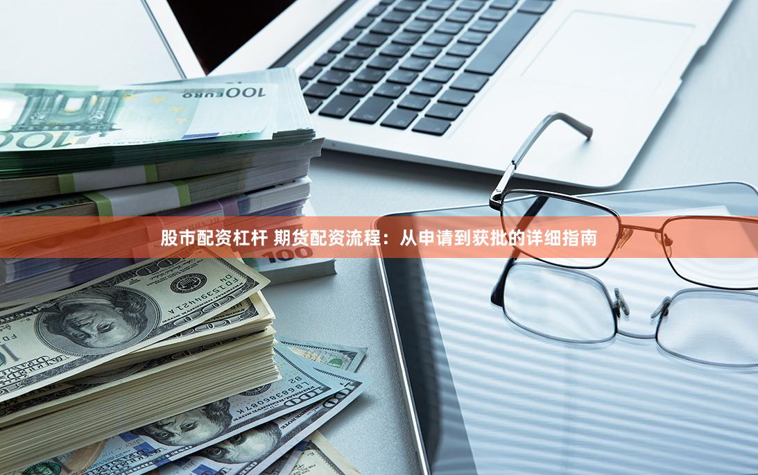 股市配资杠杆 期货配资流程：从申请到获批的详细指南