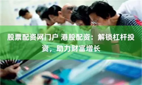 股票配资网门户 港股配资：解锁杠杆投资，助力财富增长