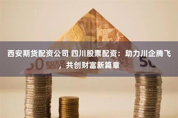 西安期货配资公司 四川股票配资：助力川企腾飞，共创财富新篇章