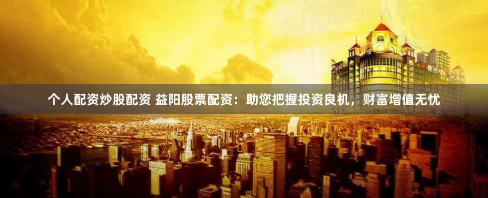 个人配资炒股配资 益阳股票配资：助您把握投资良机，财富增值无忧