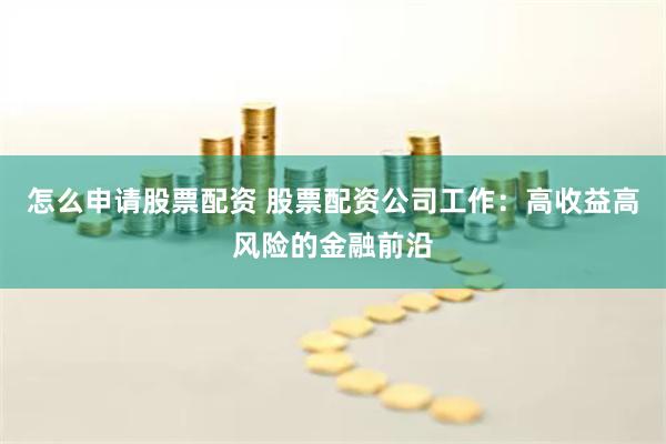怎么申请股票配资 股票配资公司工作：高收益高风险的金融前沿