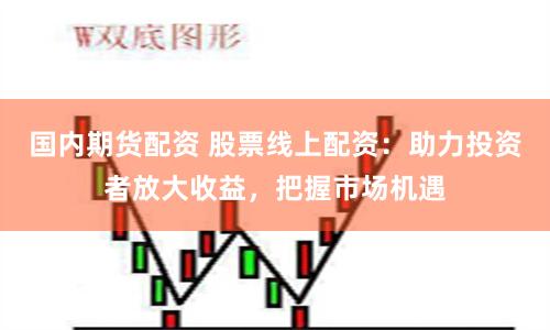 国内期货配资 股票线上配资：助力投资者放大收益，把握市场机遇
