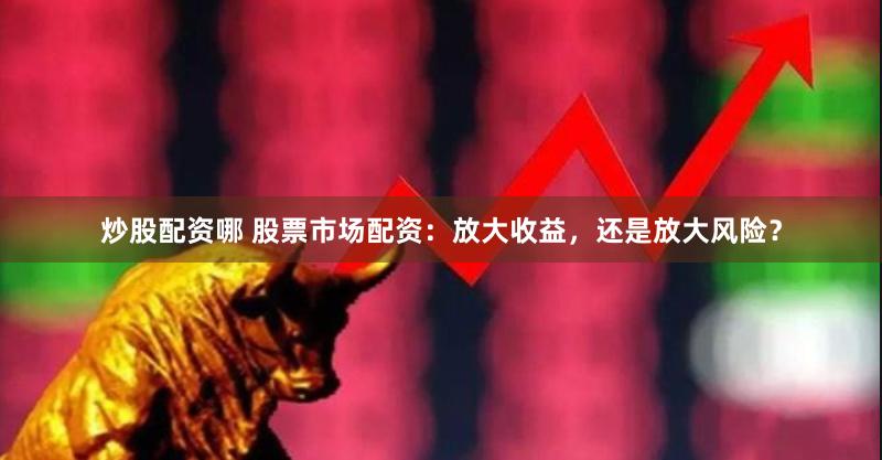 炒股配资哪 股票市场配资：放大收益，还是放大风险？
