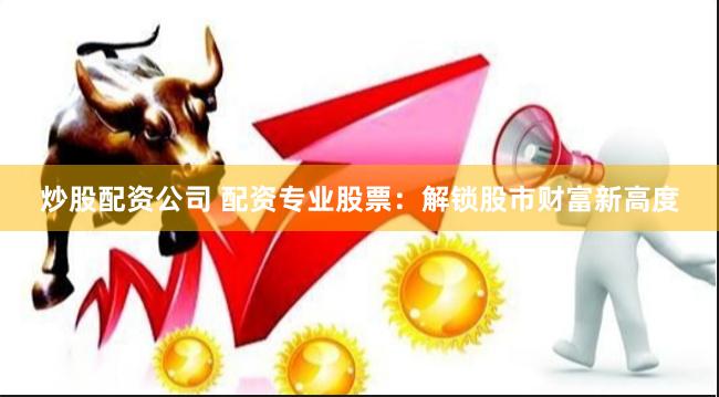炒股配资公司 配资专业股票：解锁股市财富新高度