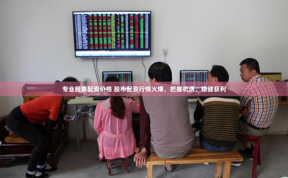 专业股票配资价格 股市配资行情火爆，把握机遇，稳健获利
