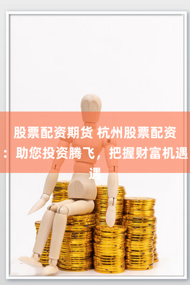股票配资期货 杭州股票配资：助您投资腾飞，把握财富机遇