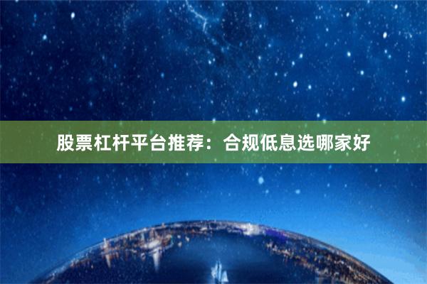 股票杠杆平台推荐:合规低息选哪家好