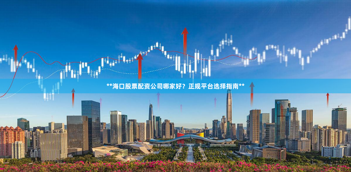 **海口股票配资公司哪家好？正规平台选择指南**