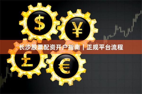长沙股票配资开户指南｜正规平台流程