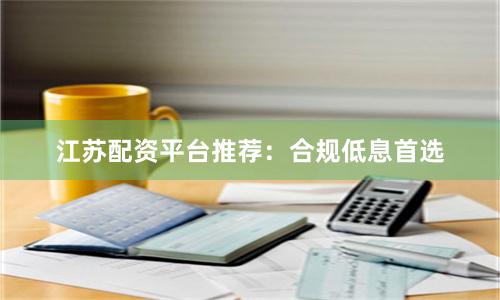 江苏配资平台推荐：合规低息首选