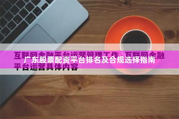 广东股票配资平台排名及合规选择指南