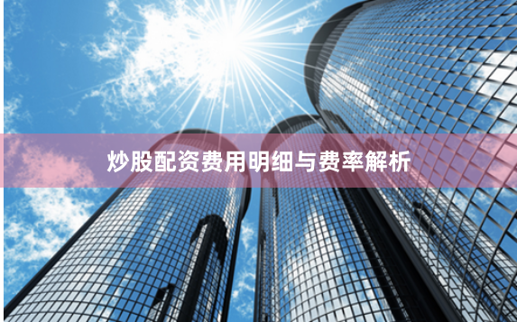炒股配资费用明细与费率解析