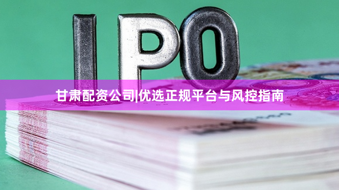 甘肃配资公司|优选正规平台与风控指南